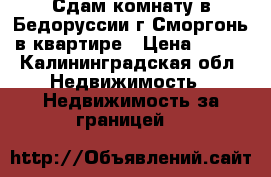 Сдам комнату в Бедоруссии г Сморгонь в квартире › Цена ­ 150 - Калининградская обл. Недвижимость » Недвижимость за границей   